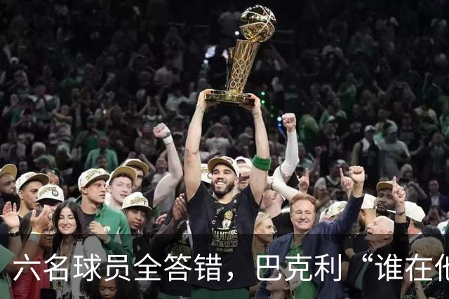 六名球员全答错，巴克利“谁在他队”翻车后自称在电视上偷钱